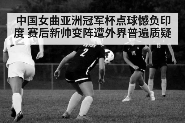 中国女曲亚洲冠军杯点球憾负印度 赛后新帅变阵遭外界普遍质疑
